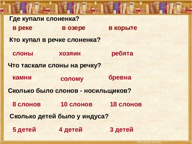 Где купали слоненка? в корыте в озере в реке Кто купал в речке слоненка? хозяин слоны ребята Что таскали слоны на речку? бревна камни солому Сколько было слонов - носильщиков? 18 слонов 10 слонов 8 слонов  Сколько детей было у индуса? 3 детей 5 детей 4 детей