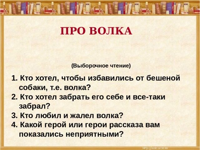 ПРО ВОЛКА  (Выборочное чтение) 1. Кто хотел, чтобы избавились от бешеной собаки, т.е. волка? 2. Кто хотел забрать его себе и все-таки забрал? 3. Кто любил и жалел волка? 4. Какой герой или герои рассказа вам показались неприятными?