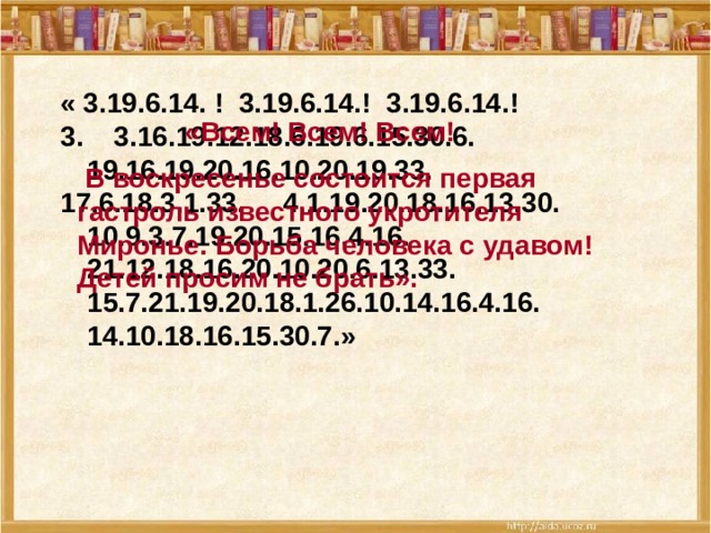 « 3.19.6.14. ! 3.19.6.14.! 3.19.6.14.! 3. 3.16.19.12.18.6.19.6.15.30.6. 19.16.19.20.16.10.20.19.33. 17.6.18.3.1.33. 4.1.19.20.18.16.13.30. 10.9.3.7.19.20.15.16.4.16. 21.12.18.16.20.10.20.6.13.33. 15.7.21.19.20.18.1.26.10.14.16.4.16. 14.10.18.16.15.30.7.»  «Всем! Всем! Всем!  В воскресенье состоится первая гастроль известного укротителя Миронье. Борьба человека с удавом! Детей просим не брать».