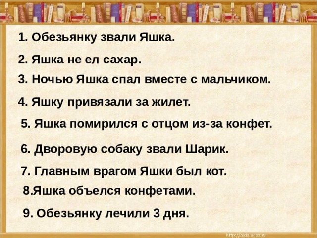 1. Обезьянку звали Яшка. 2. Яшка не ел сахар. 3. Ночью Яшка спал вместе с мальчиком. 4. Яшку привязали за жилет. 5. Яшка помирился с отцом из-за конфет. 6. Дворовую собаку звали Шарик. 7. Главным врагом Яшки был кот. 8.Яшка объелся конфетами. 9. Обезьянку лечили 3 дня.