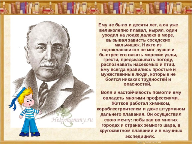 Ему не было и десяти лет, а он уже великолепно плавал, нырял, один уходил на лодке далеко в море, вызывая зависть соседских мальчишек. Никто из одноклассников не мог лучше и быстрее его вязать морские узлы, грести, предсказывать погоду, распознавать насекомых и птиц. Ему всегда нравились простые и мужественные люди, которые не боятся никаких трудностей и опасностей.  Воля и настойчивость помогли ему овладеть многими профессиями. Житков работал химиком, кораблестроителем и даже штурманом дальнего плавания. Он осуществил свою мечту: побывал во многих городах и странах земного шара, в кругосветном плавании и в научных экспедициях.