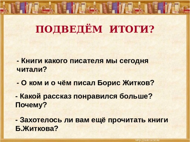 ПОДВЕДЁМ ИТОГИ? - Книги какого писателя мы сегодня читали? - О ком и о чём писал Борис Житков? - Какой рассказ понравился больше? Почему? - Захотелось ли вам ещё прочитать книги Б.Житкова?