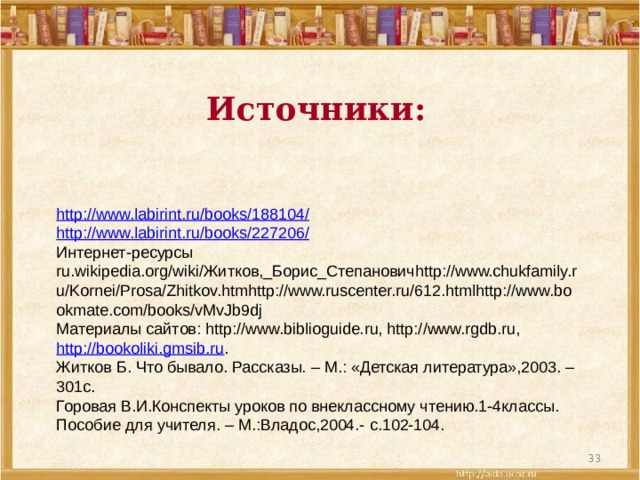 Источники: http://www.labirint.ru/books/188104/ http://www.labirint.ru/books/227206/ Интернет-ресурсы  ru.wikipedia.org/wiki/Житков,_Борис_Степановичhttp://www.chukfamily.ru/Kornei/Prosa/Zhitkov.htmhttp://www.ruscenter.ru/612.htmlhttp://www.bookmate.com/books/vMvJb9dj Материалы сайтов: http://www.biblioguide.ru, http://www.rgdb.ru, http://bookoliki.gmsib.ru . Житков Б. Что бывало. Рассказы. – М.: «Детская литература»,2003. – 301с. Горовая В.И.Конспекты уроков по внеклассному чтению.1-4классы. Пособие для учителя. – М.:Владос,2004.- с.102-104.