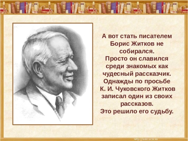 А вот стать писателем Борис Житков не собирался. Просто он славился среди знакомых как чудесный рассказчик. Однажды по просьбе  К. И. Чуковского Житков записал один из своих рассказов.  Это решило его судьбу.