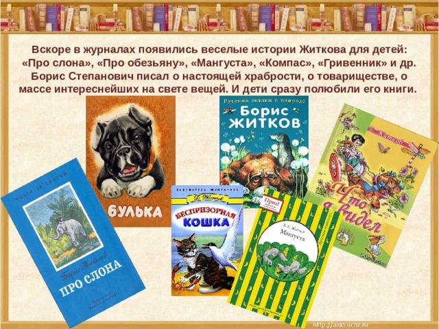 Вскоре в журналах появились веселые истории Житкова для детей: «Про слона», «Про обезьяну», «Мангуста», «Компас», «Гривенник» и др. Борис Степанович писал о настоящей храбрости, о товариществе, о массе интереснейших на свете вещей. И дети сразу полюбили его книги.