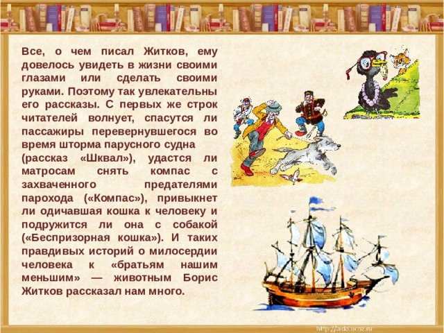 Все, о чем писал Житков, ему довелось увидеть в жизни своими глазами или сделать своими руками. Поэтому так увлекательны его рассказы. С первых же строк читателей волнует, спасутся ли пассажиры перевернувшегося во время шторма парусного судна (рассказ «Шквал»), удастся ли матросам снять компас с захваченного предателями парохода («Компас»), привыкнет ли одичавшая кошка к человеку и подружится ли она с собакой («Беспризорная кошка»). И таких правдивых историй о милосердии человека к «братьям нашим меньшим» — животным Борис Житков рассказал нам много.