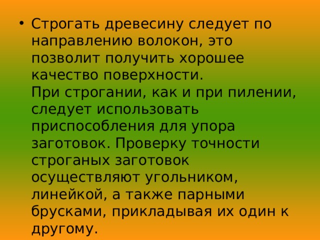 Строгать древесину следует по направлению волокон, это позволит получить хорошее качество поверхности.  При строгании, как и при пилении, следует использовать приспособления для упора заготовок. Проверку точности строганых заготовок осуществляют угольником, линейкой, а также парными брусками, прикладывая их один к другому.