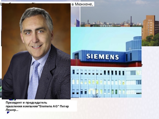 Штаб - квартира   Siemens  находилась в Мюнхене,   Штаб-квартира компании Siеmens в пригороде Берлина (Сименс-штадт). В начале ХХ в. на окраине Берлина одновременно с заводом был построен жилой квартал для рабочих Президент и председатель правления компании