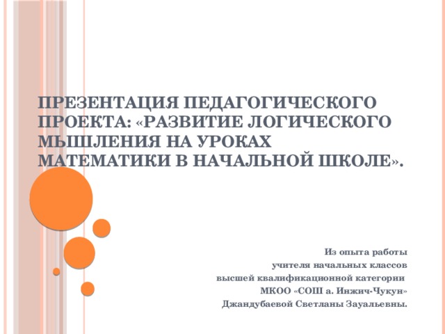 Презентация педагогического проекта: «Развитие логического мышления на уроках математики в начальной школе».   Из опыта работы учителя начальных классов высшей квалификационной категории МКОО «СОШ а. Инжич-Чукун» Джандубаевой Светланы Зауальевны.