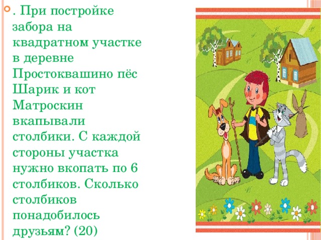 . При постройке забора на квадратном участке в деревне Простоквашино пёс Шарик и кот Матроскин вкапывали столбики. С каждой стороны участка нужно вкопать по 6 столбиков. Сколько столбиков понадобилось друзьям? (20)