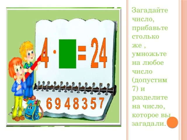 Загадайте число, прибавьте столько же , умножьте на любое число (допустим 7) и разделите на число, которое вы загадали.