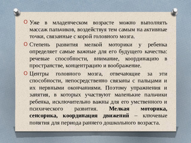 Уже в младенческом возрасте можно выполнять массаж пальчиков, воздействуя тем самым на активные точки, связанные с корой головного мозга. Степень развития мелкой моторики у ребенка определяет самые важные для его будущего качества: речевые способности, внимание, координацию в пространстве, концентрацию и воображение. Центры головного мозга, отвечающие за эти способности, непосредственно связаны с пальцами и их нервными окончаниями. Поэтому упражнения и занятия, в которых участвуют маленькие пальчики ребенка, исключительно важны для его умственного и психического развития. Мелкая моторика, сенсорика, координация движений – ключевые понятия для периода раннего дошкольного возраста.