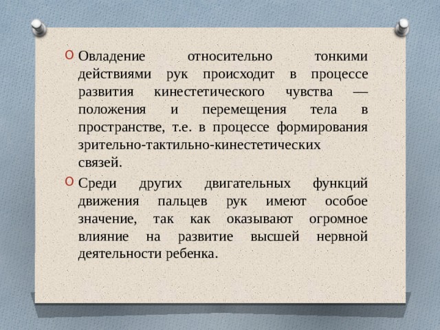 Овладение относительно тонкими действиями рук происходит в процессе развития кинестетического чувства — положения и перемещения тела в пространстве, т.е. в процессе формирования зрительно-тактильно-кинестетических связей. Среди других двигательных функций движения пальцев рук имеют особое значение, так как оказывают огромное влияние на развитие высшей нервной деятельности ребенка.