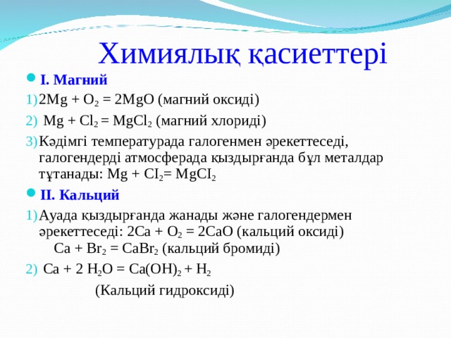 Химиялық қасиеттері I . Магний 2Mg + O 2 = 2MgO  (магний оксид і )  Mg  +  Cl 2 =  MgCl 2  ( магний хлориді) Кәдімгі температурада галогенмен әрекеттеседі, галогендерді атмосферада қыздырғанда бұл металдар тұтанады: Mg  +  CI 2 =  MgCI 2   II .  Кальций Ауада қыздырғанда жанады және галогендермен әрекеттеседі: 2Са + О 2 = 2СаО ( кальций оксиді ) Са + Вr 2 = СаВr 2 (кальций бромиді)  Са + 2 Н 2 О = Са(ОН) 2 + Н 2  (Кальций гидроксиді)