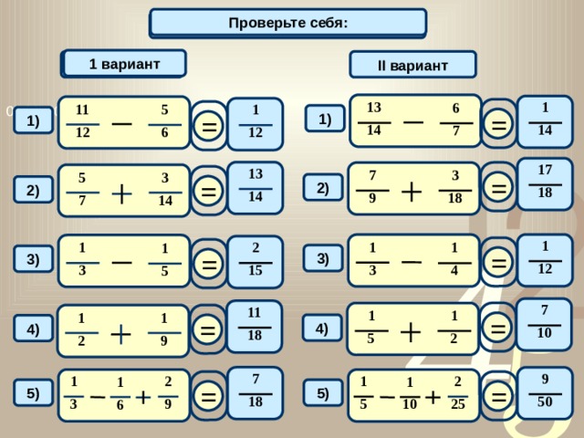 Проверьте себя: Вычислите: 1 вариант 1 вариант II вариант 13 1 6 11 5 1 = = 1) 1) 14 14 7 12 6 12 17 13 = 7 3 3 5 = 2) 2) 18 14 9 18 7 14 1 1 2 1 1 1 = = 3) 3) 12 3 15 3 4 5 7 11 = 1 1 = 1 1 4) 4) 10 18 5 2 9 2 7 9 1 2 2 1 1 1 = = 5) 5) 18 50 10 3 9 25 5 6