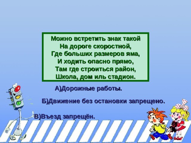 Можно встретить знак такой На дороге скоростной, Где больших размеров яма, И ходить опасно прямо, Там где строиться район, Школа, дом иль стадион. А)Дорожные работы.  Б)Движение без остановки запрещено.  В)Въезд запрещён.