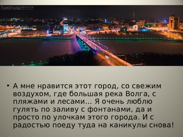 А мне нравится этот город, со свежим воздухом, где большая река Волга, с пляжами и лесами… Я очень люблю гулять по заливу с фонтанами, да и просто по улочкам этого города. И с радостью поеду туда на каникулы снова!