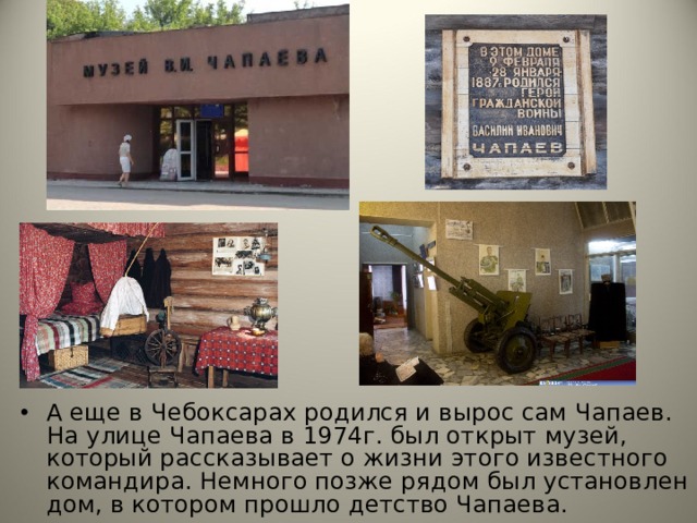 А еще в Чебоксарах родился и вырос сам Чапаев. На улице Чапаева в 1974г. был открыт музей, который рассказывает о жизни этого известного командира. Немного позже рядом был установлен дом, в котором прошло детство Чапаева. А еще в Чебоксарах родился и вырос сам Чапаев. На улице Чапаева в 1974г. был открыт музей, который рассказывает о жизни этого известного командира. Немного позже рядом был установлен дом, в котором прошло детство Чапаева.