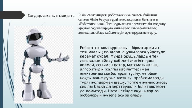 Білім саласындағы робототехника саласы бойынша сапалы білім беруде түрлі инновациялық бағыттағы «Робототехника» Лего құрылғысы элементтерін қолдану арқылы оқушылардың танымдық, шығармашылық, логикалық ойлау қабілеттерін арттыруды меңгерту.  Бағдарламаның мақсаты: Робототехника курстары – бірқатар қиын техникалық пәндерді оқушыларға үйретуде керемет құрал. Мұнда оқушылардың тек логикалық ойлау қабілеті жетіліп қана қоймай, сонымен қатар, математикалық, алгоритмдік жалпы қабілеттері мен электронды сызбаларды түсіну, өз ойын нақты және дұрыс жеткізу, проблемаларды түрлі жолдармен шешу, топпен жұмыс жасау секілді басқа да зерттеушілік біліктіліктерін де дамытады. Нәтижесінде оқушылар өз жобаларын жүзеге асыра алады