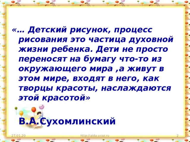 «… Детский рисунок, процесс рисования это частица духовной жизни ребенка. Дети не просто переносят на бумагу что-то из окружающего мира ,а живут в этом мире, входят в него, как творцы красоты, наслаждаются этой красотой»  В.А.Сухомлинский 27.01.20 http://aida.ucoz.ru