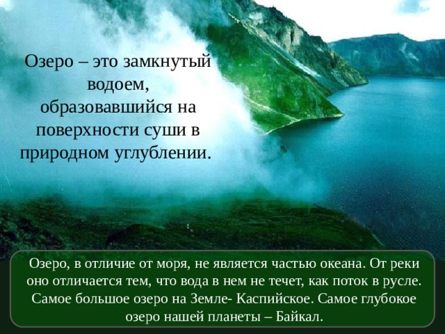 Озеро – это замкнутый водоем, образовавшийся на поверхности суши в природном углублении. Озеро, в отличие от моря, не является частью океана. От реки оно отличается тем, что вода в нем не течет, как поток в русле. Самое большое озеро на Земле- Каспийское. Самое глубокое озеро нашей планеты – Байкал.