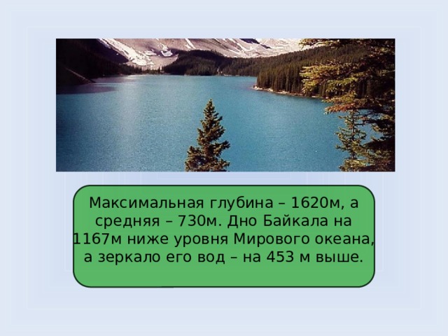 Максимальная глубина – 1620м, а средняя – 730м. Дно Байкала на 1167м ниже уровня Мирового океана, а зеркало его вод – на 453 м выше.