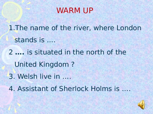 WARM UP The name of the river, where London stands is ... .  The name of the river, where London stands is ... .  The name of the river, where London stands is ... .  2 …. is situated in the north  of the United Kingdom ? 3. Welsh live in …. 4. Assistant of Sherlock Holms is …. 2 …. is situated in the north  of the United Kingdom ? 3. Welsh live in …. 4. Assistant of Sherlock Holms is …. 2 …. is situated in the north  of the United Kingdom ? 3. Welsh live in …. 4. Assistant of Sherlock Holms is ….