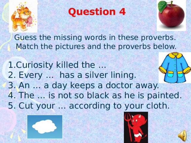 Guess the missing words in these proverbs. Match the pictures and the proverbs below. Curiosity killed the … 2. Every … has a silver lining. 3.  An … a day keeps a doctor away. 4. The … is not so black as he is painted. 5. Cut your … according to your cloth.