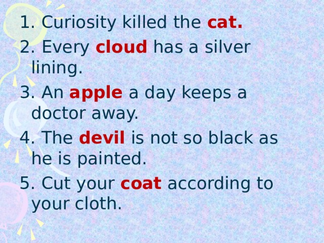 1. Curiosity killed the cat. 2. Every cloud  has a silver lining. 3. An apple  a day keeps a doctor away. 4. The devil  is not so black as he is painted. 5. Cut your coat  according to your cloth.