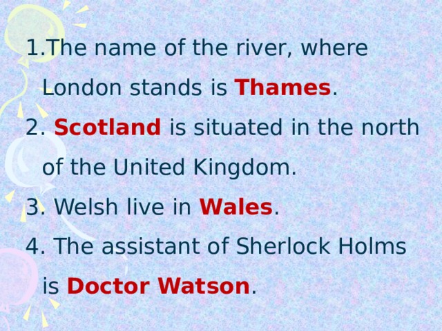 The name of the river, where London stands is Thames . The name of the river, where London stands is Thames . The name of the river, where London stands is Thames . 2. Scotland is situated in the north  of the United Kingdom .  3. Welsh live in Wales . 4. The assistant of Sherlock Holms is Doctor Watson . 2. Scotland is situated in the north  of the United Kingdom .  3. Welsh live in Wales . 4. The assistant of Sherlock Holms is Doctor Watson . 2. Scotland is situated in the north  of the United Kingdom .  3. Welsh live in Wales . 4. The assistant of Sherlock Holms is Doctor Watson .