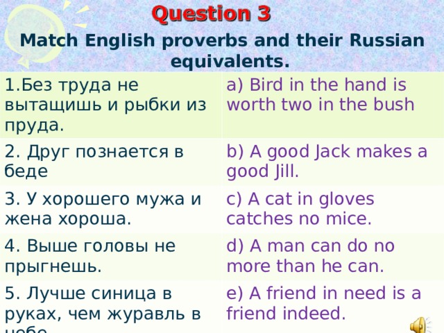 Match English proverbs and their Russian equivalents .  1.Без труда не вытащишь и рыбки из пруда. a) Bird in the hand is worth two in the bush 2. Друг познается в беде b) A good Jack makes a good Jill. 3. У хорошего мужа и жена хороша. c) A cat in gloves catches no mice. 4. Выше головы не прыгнешь. d) A man can do no more than he can. 5. Лучше синица в руках, чем журавль в небе. e) A friend in need is a friend indeed.