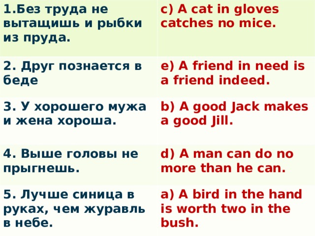 1.Без труда не вытащишь и рыбки из пруда. c) A cat in gloves catches no mice. 2. Друг познается в беде e) A friend in need is a friend indeed. 3. У хорошего мужа и жена хороша. b) A good Jack makes a good Jill.  4. Выше головы не прыгнешь. d) A man can do no more than he can. 5. Лучше синица в руках, чем журавль в небе. a) A bird in the hand is worth two in the bush.