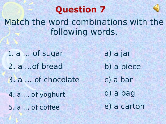 Match the word combinations with the following words.  1. a …  of sugar  2. a …of bread  3. a … of chocolate a) a jar b) a piece c) a bar d) a bag e) a carton 4. a … of yoghurt 5. a … of coffee