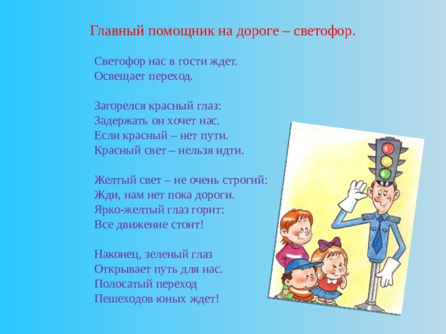 Главный помощник на дороге – светофор. Светофор нас в гости ждет. Освещает переход.   Загорелся красный глаз:  Задержать он хочет нас.  Если красный – нет пути.  Красный свет – нельзя идти.   Желтый свет – не очень строгий:  Жди, нам нет пока дороги.  Ярко-желтый глаз горит:  Все движение стоит!   Наконец, зеленый глаз  Открывает путь для нас.  Полосатый переход  Пешеходов юных ждет!