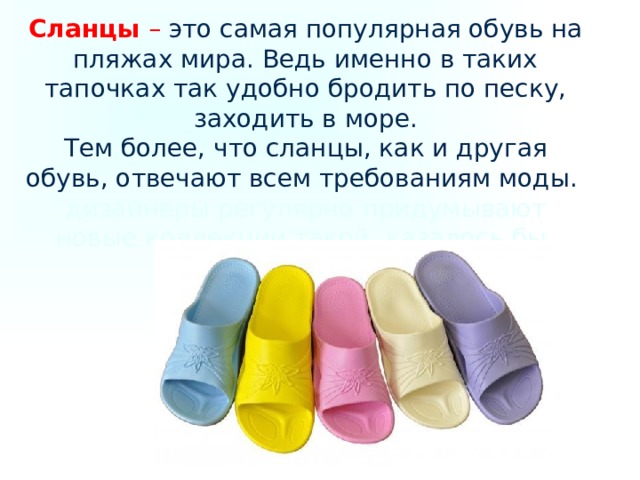 Сланцы – это самая популярная обувь на пляжах мира. Ведь именно в таких тапочках так удобно бродить по песку, заходить в море.  Тем более, что сланцы, как и другая обувь, отвечают всем требованиям моды. дизайнеры регулярно придумывают новые коллекции такой, казалось бы, простой обуви, как