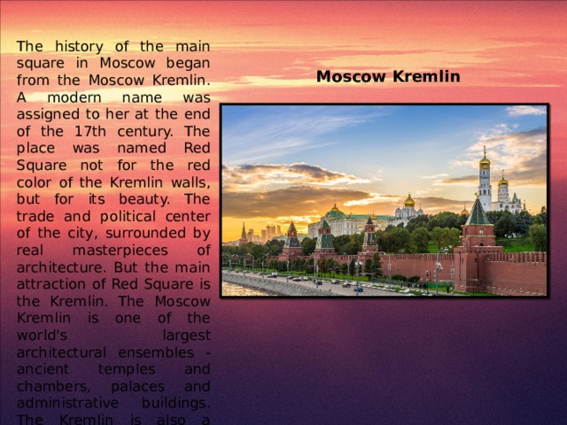 The history of the main square in Moscow began from the Moscow Kremlin. A modern name was assigned to her at the end of the 17th century. The place was named Red Square not for the red color of the Kremlin walls, but for its beauty. The trade and political center of the city, surrounded by real masterpieces of architecture. But the main attraction of Red Square is the Kremlin. The Moscow Kremlin is one of the world's largest architectural ensembles - ancient temples and chambers, palaces and administrative buildings. The Kremlin is also a unique museum complex in Moscow, one of the richest treasures of historical and artistic relics and monuments. Moscow Kremlin
