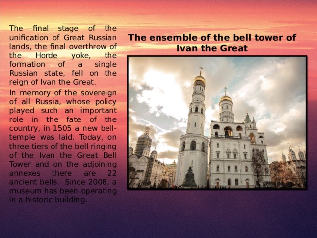 The final stage of the unification of Great Russian lands, the final overthrow of the Horde yoke, the formation of a single Russian state, fell on the reign of Ivan the Great. In memory of the sovereign of all Russia, whose policy played such an important role in the fate of the country, in 1505 a new bell-temple was laid. Today, on three tiers of the bell ringing of the Ivan the Great Bell Tower and on the adjoining annexes there are 22 ancient bells. Since 2008, a museum has been operating in a historic building. The ensemble of the bell tower of Ivan the Great