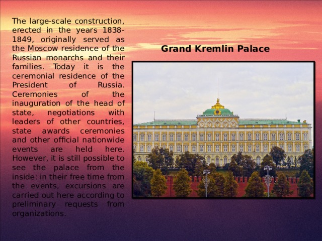 Grand Kremlin Palace The large-scale construction, erected in the years 1838-1849, originally served as the Moscow residence of the Russian monarchs and their families. Today it is the ceremonial residence of the President of Russia. Ceremonies of the inauguration of the head of state, negotiations with leaders of other countries, state awards ceremonies and other official nationwide events are held here. However, it is still possible to see the palace from the inside: in their free time from the events, excursions are carried out here according to preliminary requests from organizations.