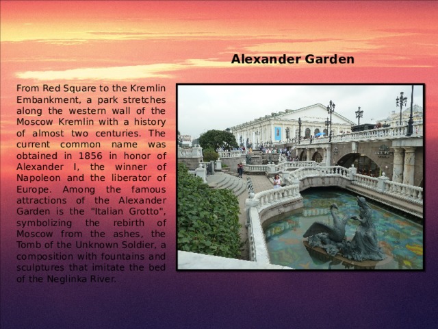 Alexander Garden From Red Square to the Kremlin Embankment, a park stretches along the western wall of the Moscow Kremlin with a history of almost two centuries. The current common name was obtained in 1856 in honor of Alexander I, the winner of Napoleon and the liberator of Europe. Among the famous attractions of the Alexander Garden is the 