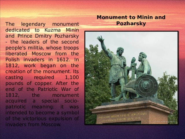 Monument to Minin and Pozharsky The legendary monument dedicated to Kuzma Minin and Prince Dmitry Pozharsky - the leaders of the second people's militia, whose troops liberated Moscow from the Polish invaders in 1612. In 1812, work began on the creation of the monument. Its casting required 1,100 pounds of copper. After the end of the Patriotic War of 1812, the monument acquired a special socio-patriotic meaning: it was intended to become a symbol of the victorious expulsion of invaders from Moscow.
