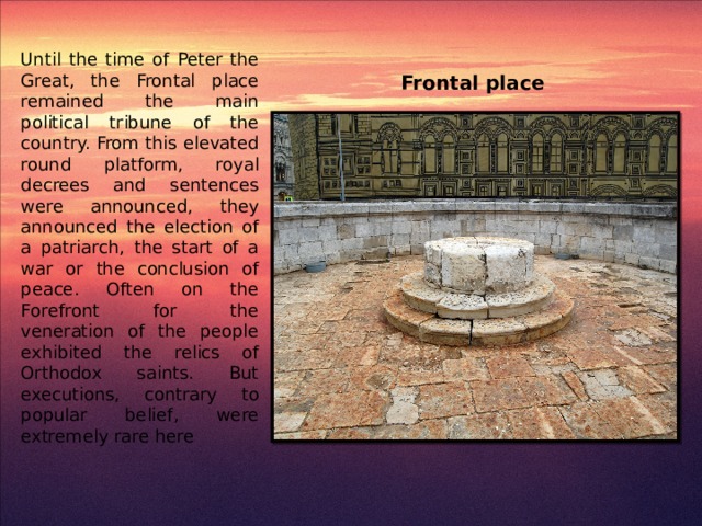 Frontal place Until the time of Peter the Great, the Frontal place remained the main political tribune of the country. From this elevated round platform, royal decrees and sentences were announced, they announced the election of a patriarch, the start of a war or the conclusion of peace. Often on the Forefront for the veneration of the people exhibited the relics of Orthodox saints. But executions, contrary to popular belief, were extremely rare here