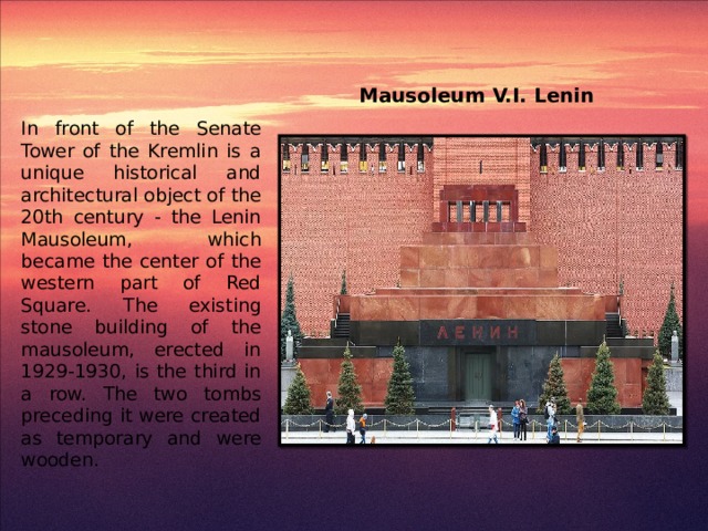 Mausoleum V.I. Lenin In front of the Senate Tower of the Kremlin is a unique historical and architectural object of the 20th century - the Lenin Mausoleum, which became the center of the western part of Red Square. The existing stone building of the mausoleum, erected in 1929-1930, is the third in a row. The two tombs preceding it were created as temporary and were wooden.