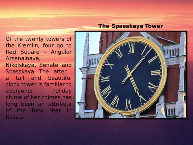 The Spasskaya Tower Of the twenty towers of the Kremlin, four go to Red Square - Angular Arsenalnaya, Nikolskaya, Senate and Spasskaya. The latter - a tall and beautiful clock tower is familiar to everyone: holiday chime of her chimes has long been an attribute of the New Year in Russia.