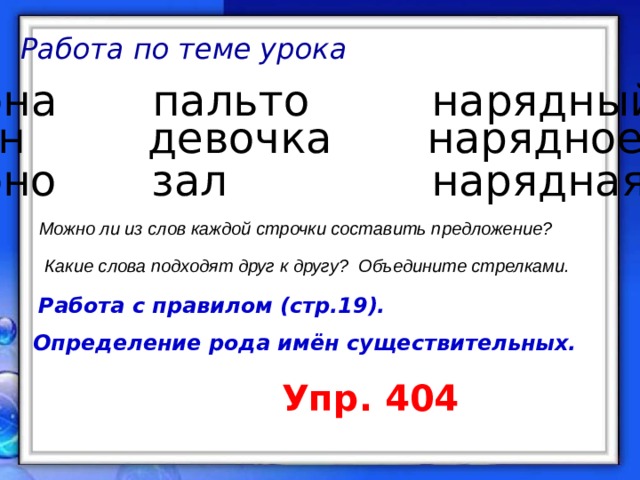 Работа по теме урока она пальто нарядный он девочка нарядное  оно  зал нарядная Можно ли из слов каждой строчки составить предложение? Какие слова подходят друг к другу? Объедините стрелками. Работа с правилом (стр.19). Определение рода имён существительных. Упр. 404