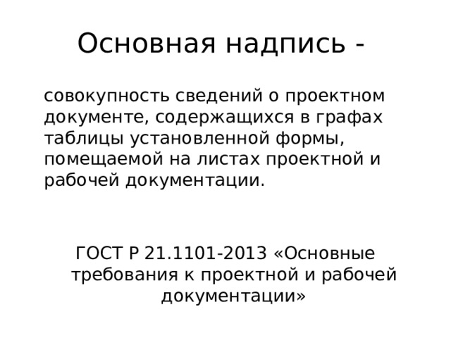 Основная надпись -  совокупность сведений о проектном документе, содержащихся в графах таблицы установленной формы, помещаемой на листах проектной и рабочей документации. ГОСТ Р 21.1101-2013 «Основные требования к проектной и рабочей документации»