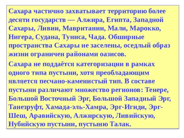 Сахара частично захватывает территорию более десяти государств — Алжира, Египта, Западной Сахары, Ливии, Мавритании, Мали, Марокко, Нигера, Судана, Туниса, Чада. Обширные пространства Сахары не заселены, оседлый образ жизни ограничен районами оазисов. Сахара не поддаётся категоризации в рамках одного типа пустыни, хотя преобладающим является песчано-каменистый тип. В составе пустыни различают множество регионов: Тенере, Большой Восточный Эрг, Большой Западный Эрг, Танезруфт, Хамада-эль-Хамра, Эрг-Игиди, Эрг-Шеш, Аравийскую, Алжирскую, Ливийскую, Нубийскую пустыни, пустыню Талак.