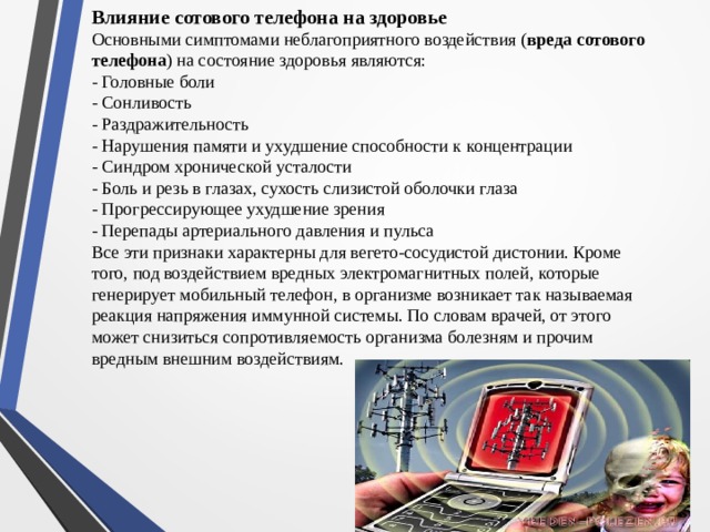 Влияние сотового телефона на здоровье Основными симптомами неблагоприятного воздействия ( вреда сотового телефона ) на состояние здоровья являются: - Головные боли - Сонливость - Раздражительность - Нарушения памяти и ухудшение способности к концентрации - Синдром хронической усталости - Боль и резь в глазах, сухость слизистой оболочки глаза - Прогрессирующее ухудшение зрения - Перепады артериального давления и пульса Все эти признаки характерны для вегето-сосудистой дистонии. Кроме того, под воздействием вредных электромагнитных полей, которые генерирует мобильный телефон, в организме возникает так называемая реакция напряжения иммунной системы. По словам врачей, от этого может снизиться сопротивляемость организма болезням и прочим вредным внешним воздействиям.