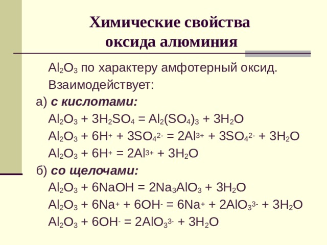 Химические свойства  оксида алюминия  Al 2 O 3  по характеру амфотерный оксид.  Взаимодействует: а) с кислотами:  Al 2 O 3 + 3H 2 SO 4 = Al 2 (SO 4 ) 3 + 3H 2 O  Al 2 O 3 + 6H + + 3SO 4 2- = 2Al 3+ + 3SO 4 2- + 3H 2 O  Al 2 O 3 + 6H + = 2Al 3+ + 3H 2 O б) со щелочами:  Al 2 O 3 + 6NaOH = 2Na 3 AlO 3 + 3H 2 O  Al 2 O 3 + 6Na + + 6OH - = 6Na + + 2AlO 3 3- + 3H 2 O  Al 2 O 3 + 6OH - = 2AlO 3 3- + 3H 2 O