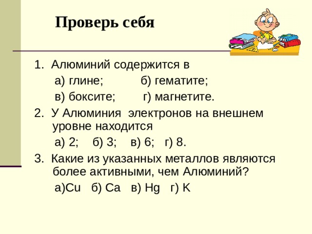 Проверь себя   1. Алюминий содержится в  а) глине; б) гематите;  в) боксите; г) магнетите. 2. У Алюминия электронов на внешнем уровне находится  а) 2; б) 3 ; в) 6 ; г) 8. 3. Какие из указанных металлов являются более активными, чем Алюминий ?  а )Cu б ) Ca в ) Hg г ) K