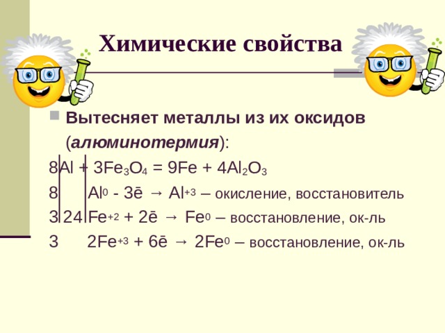 Химические свойства Вытесняет металлы из их оксидов  ( алюминотермия ): 8 Al + 3Fe 3 O 4 = 9Fe + 4Al 2 O 3 8 Al 0 - 3 ē → Al +3 – окисление, восстановитель 3 24 Fe +2 + 2ē → Fe 0 – восстановление, ок-ль 3 2 Fe +3 + 6 ē → 2 Fe 0 – восстановление, ок-ль